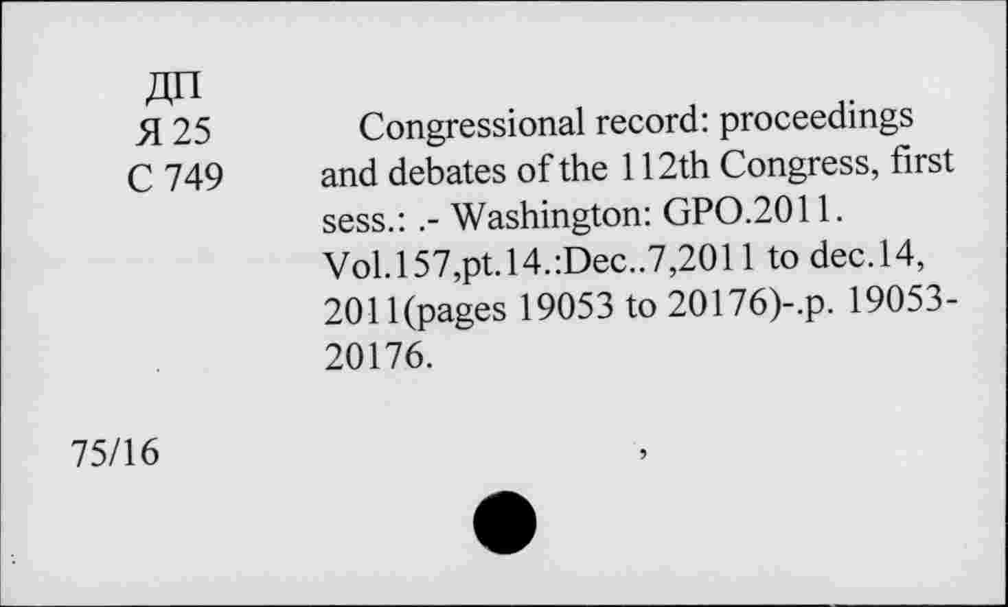 ﻿«n H 25 C 749	Congressional record: proceedings and debates of the 112th Congress, first sess.:Washington: GPO.2011. Vol.l57,pt.l4.:Dec..7,2011 to dec.14, 2011(pages 19053 to 20176)-.p. 19053-20176.
75/16	5